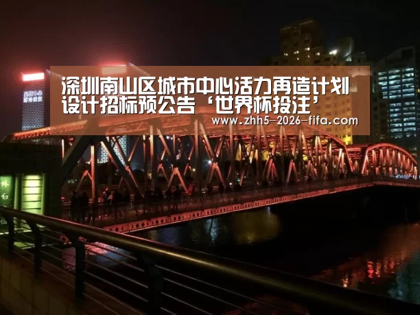 深圳南山区城市中心活力再造计划设计招标预公告‘世界杯投注’(图2) 世界杯投注